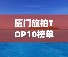 厦门旅拍TOP10榜单，捕捉浪漫瞬间的绝佳胜地！