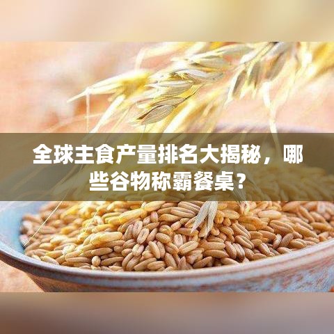 全球主食产量排名大揭秘，哪些谷物称霸餐桌？