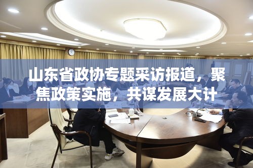 山东省政协专题采访报道，聚焦政策实施，共谋发展大计