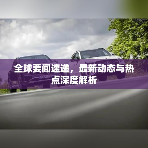 全球要闻速递，最新动态与热点深度解析