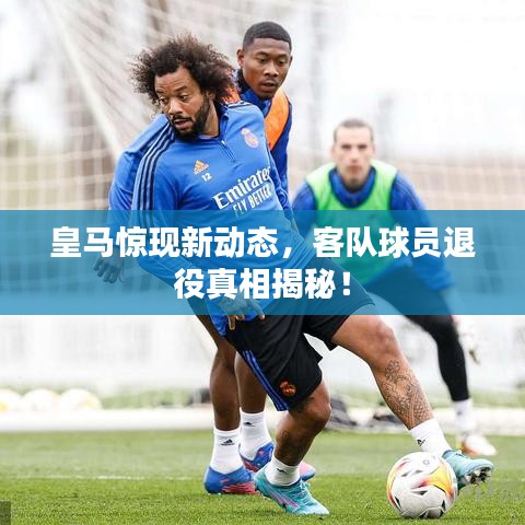 皇马惊现新动态，客队球员退役真相揭秘！