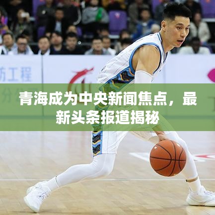 青海成为中央新闻焦点，最新头条报道揭秘