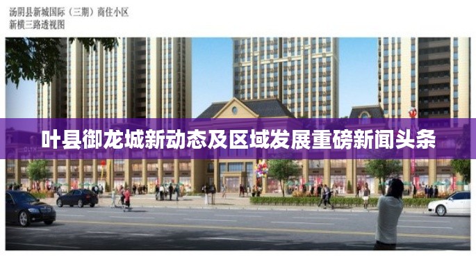 叶县御龙城新动态及区域发展重磅新闻头条