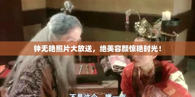 钟无艳照片大放送，绝美容颜惊艳时光！