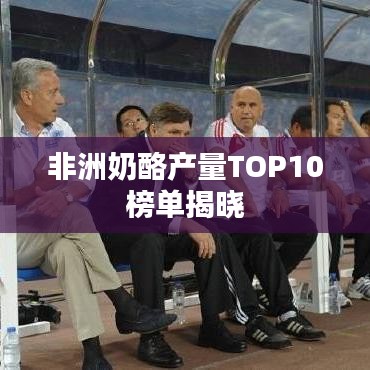 非洲奶酪产量TOP10榜单揭晓