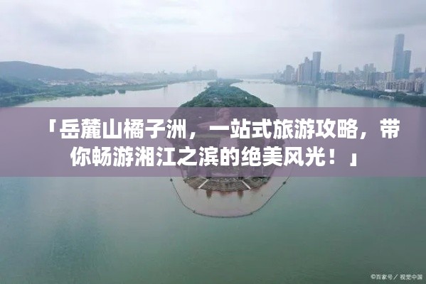 「岳麓山橘子洲，一站式旅游攻略，带你畅游湘江之滨的绝美风光！」