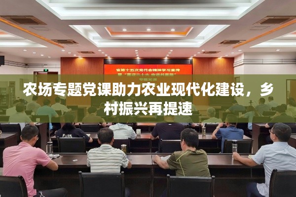 农场专题党课助力农业现代化建设，乡村振兴再提速
